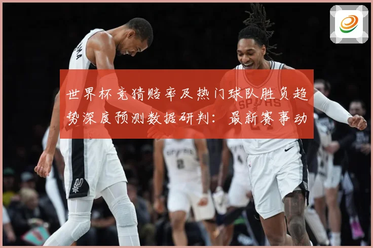 世界杯竞猜赔率及热门球队胜负趋势深度预测数据研判：最新赛事动态与深度分析