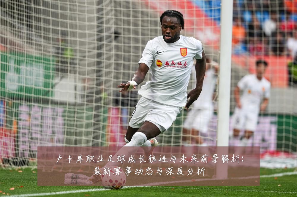 卢卡库职业足球成长轨迹与未来前景解析:最新赛事动态与深度分析