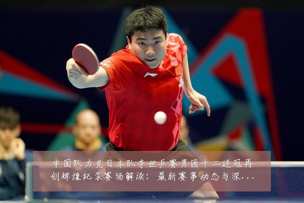 中国队力克日本队夺世乒赛男团十二连冠再创辉煌纪录赛场解读:最新赛事动态与深度分析