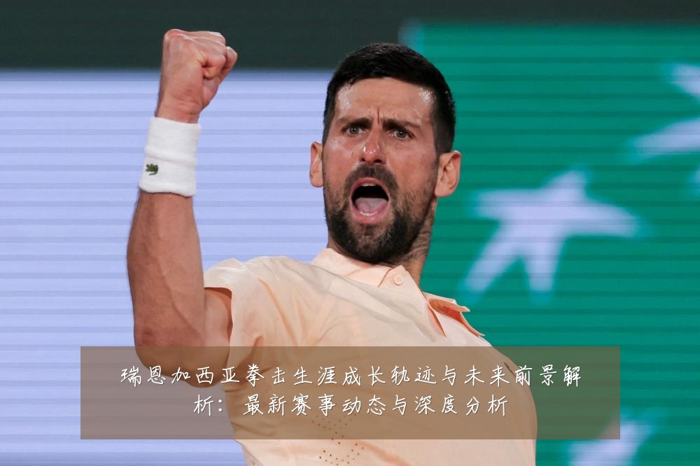 瑞恩加西亚拳击生涯成长轨迹与未来前景解析:最新赛事动态与深度分析